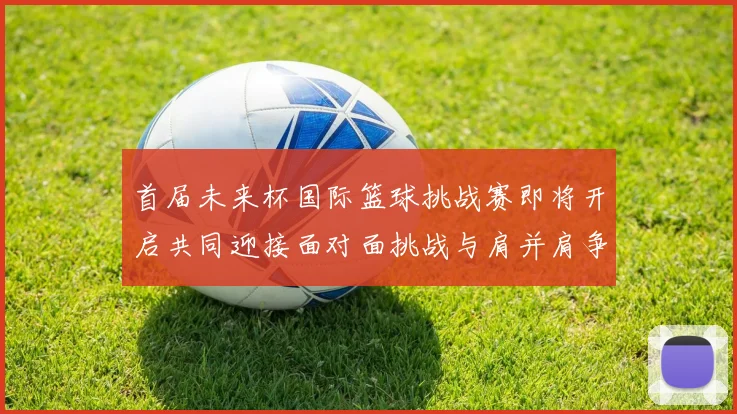 首届未来杯国际篮球挑战赛即将开启共同迎接面对面挑战与肩并肩争胜的激情时刻