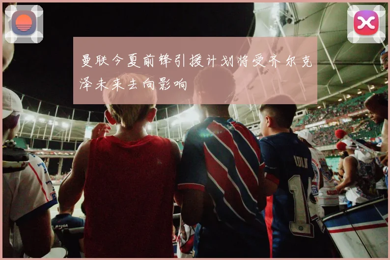 曼联今夏前锋引援计划将受齐尔克泽未来去向影响